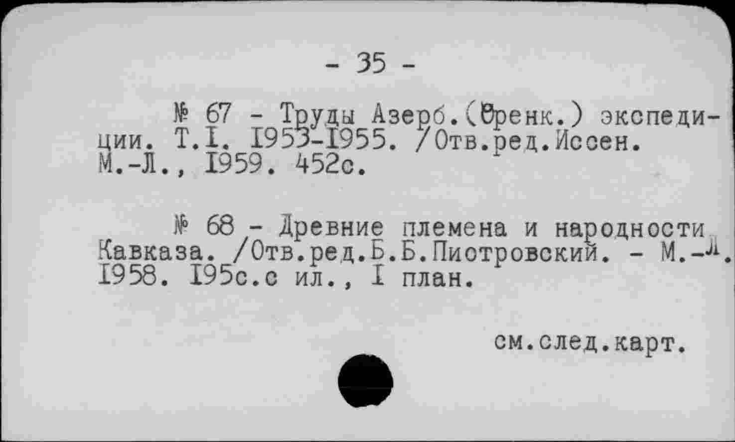 ﻿- 35 -
№ 67 - Труды Азерб. (бренк. ) экспедиции. T.I. 1953-1955. /Отв.ред.Иссен. М.-Л., 1959. 452с.
№ 68 - Древние племена и народности Кавказа. /Отв.ред.Б.Б.Пиотровский. - М.-л. 1958. 195с.с ил., I план.
см.след.карт.